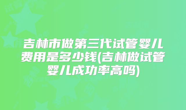 吉林市做第三代试管婴儿费用是多少钱(吉林做试管婴儿成功率高吗)
