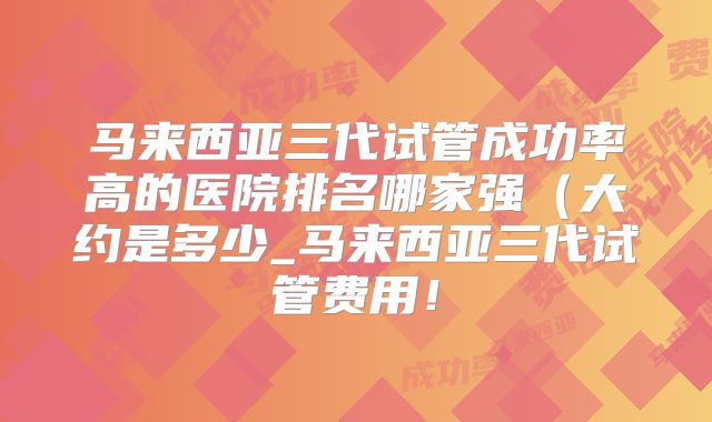 马来西亚三代试管成功率高的医院排名哪家强(大约是多少_马来西亚三代试管费用!