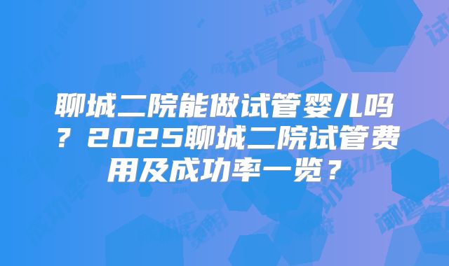 聊城二院能做试管婴儿吗？2025聊城二院试管费用及成功率一览？