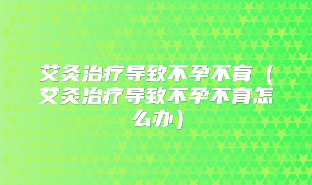 艾灸治疗导致不孕不育（艾灸治疗导致不孕不育怎么办）