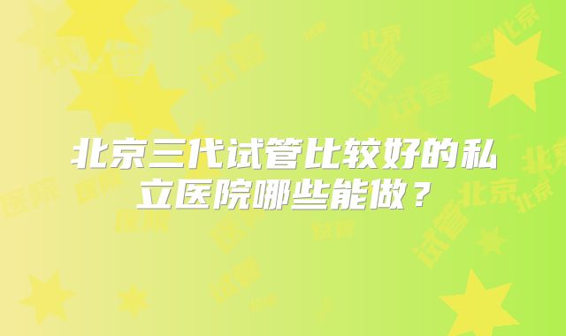 北京三代试管比较好的私立医院哪些能做？