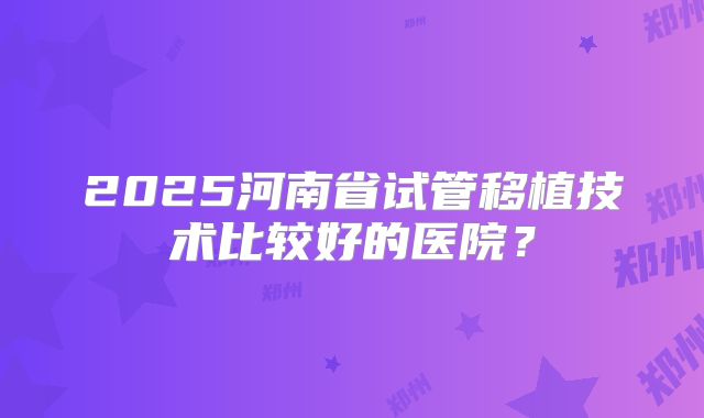 2025河南省试管移植技术比较好的医院?