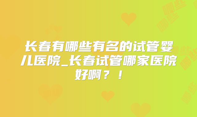 长春有哪些有名的试管婴儿医院_长春试管哪家医院好啊？！