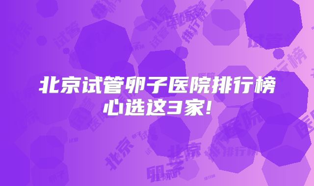 北京试管卵子医院排行榜心选这3家!