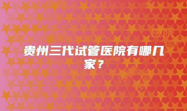 贵州三代试管医院有哪几家?