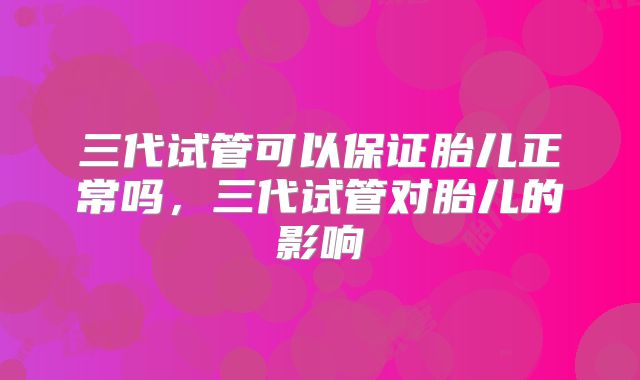 三代试管可以保证胎儿正常吗，三代试管对胎儿的影响
