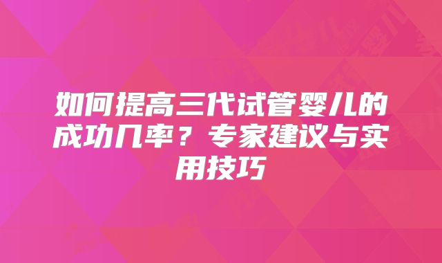 如何提高三代试管婴儿的成功几率？专家建议与实用技巧