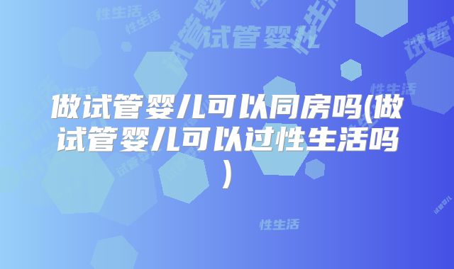 做试管婴儿可以同房吗(做试管婴儿可以过性生活吗)