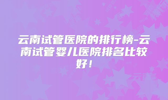云南试管医院的排行榜-云南试管婴儿医院排名比较好！