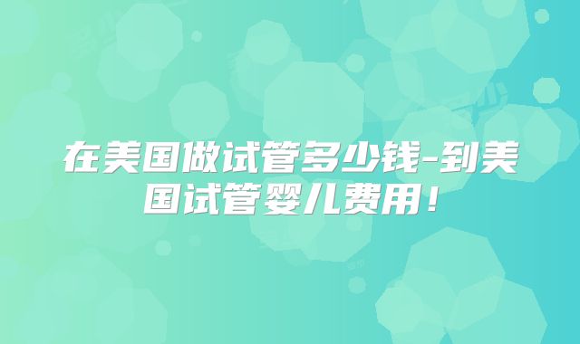 在美国做试管多少钱-到美国试管婴儿费用！