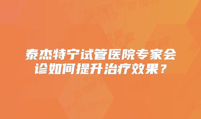 泰杰特宁试管医院专家会诊如何提升治疗效果？