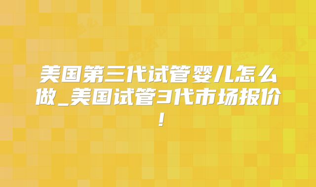 美国第三代试管婴儿怎么做_美国试管3代市场报价！
