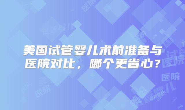 美国试管婴儿术前准备与医院对比，哪个更省心？