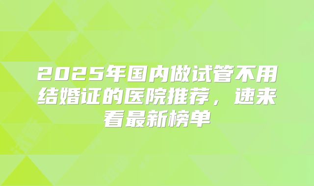 2025年国内做试管不用结婚证的医院推荐，速来看最新榜单