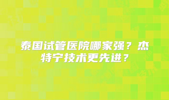 泰国试管医院哪家强？杰特宁技术更先进？