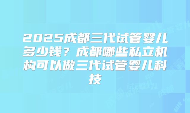 2025成都三代试管婴儿多少钱？成都哪些私立机构可以做三代试管婴儿科技