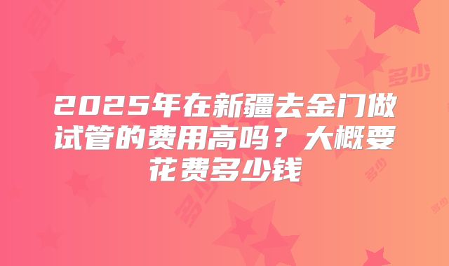 2025年在新疆去金门做试管的费用高吗？大概要花费多少钱