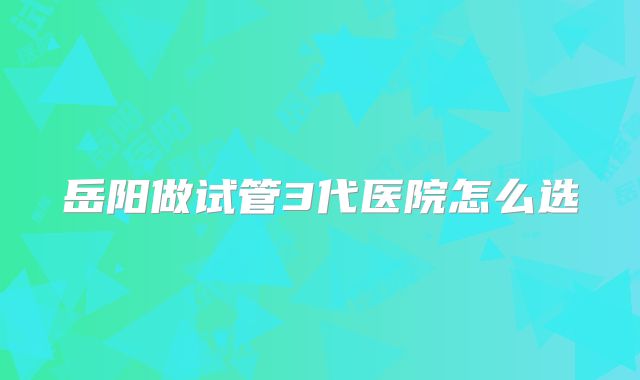 岳阳做试管3代医院怎么选