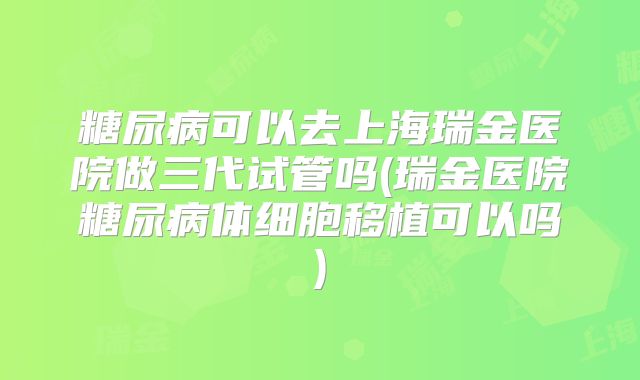 糖尿病可以去上海瑞金医院做三代试管吗(瑞金医院糖尿病体细胞移植可以吗)