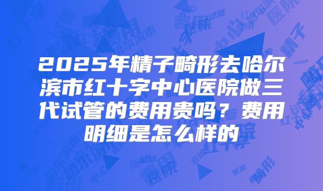 2025年精子畸形去哈尔滨市红十字中心医院做三代试管的费用贵吗?费用明细是怎么样的