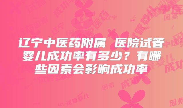 辽宁中医药附属 医院试管婴儿成功率有多少?有哪些因素会影响成功率