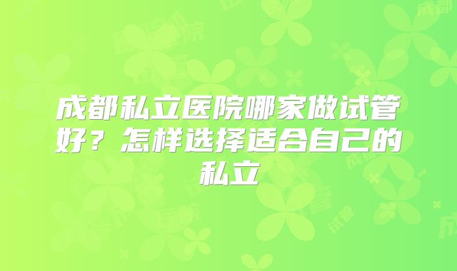 成都私立医院哪家做试管好?怎样选择适合自己的私立