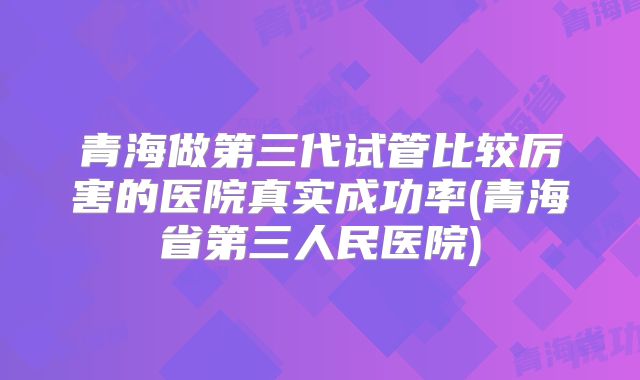 青海做第三代试管比较厉害的医院真实成功率(青海省第三人民医院)