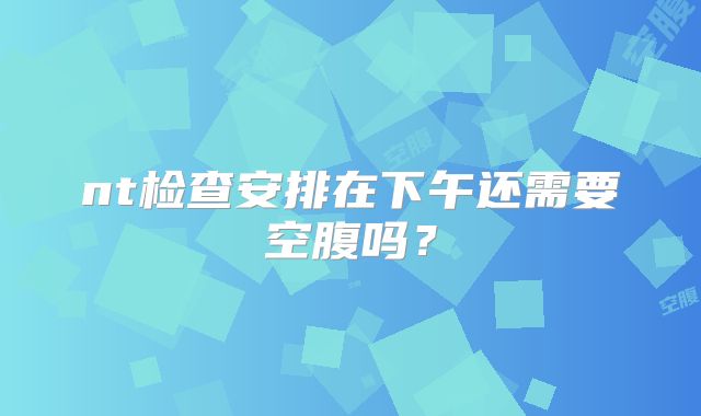 nt检查安排在下午还需要空腹吗？