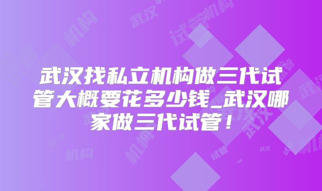 武汉找私立机构做三代试管大概要花多少钱_武汉哪家做三代试管！