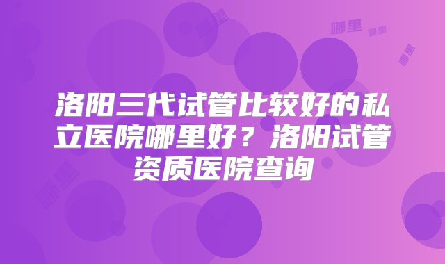 洛阳三代试管比较好的私立医院哪里好？洛阳试管资质医院查询