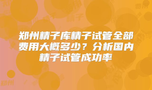 郑州精子库精子试管全部费用大概多少？分析国内精子试管成功率