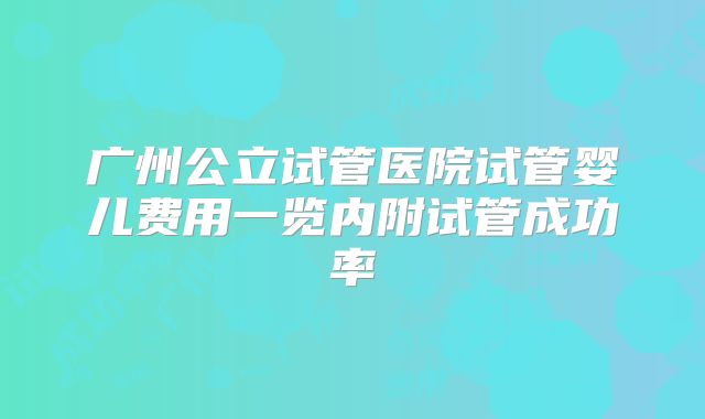 广州公立试管医院试管婴儿费用一览内附试管成功率