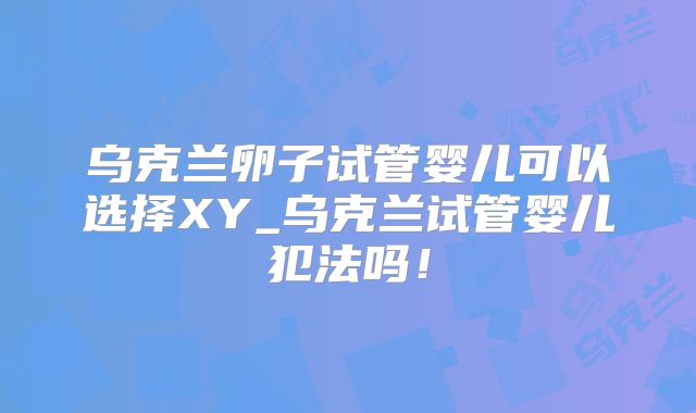 乌克兰卵子试管婴儿可以选择XY_乌克兰试管婴儿犯法吗！
