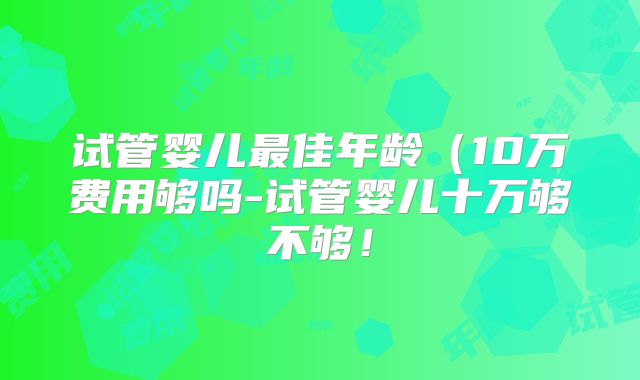 试管婴儿最佳年龄（10万费用够吗-试管婴儿十万够不够！