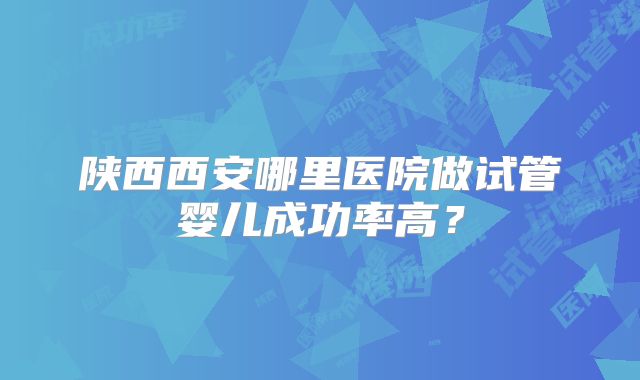 陕西西安哪里医院做试管婴儿成功率高？