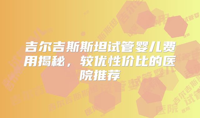 吉尔吉斯斯坦试管婴儿费用揭秘，较优性价比的医院推荐