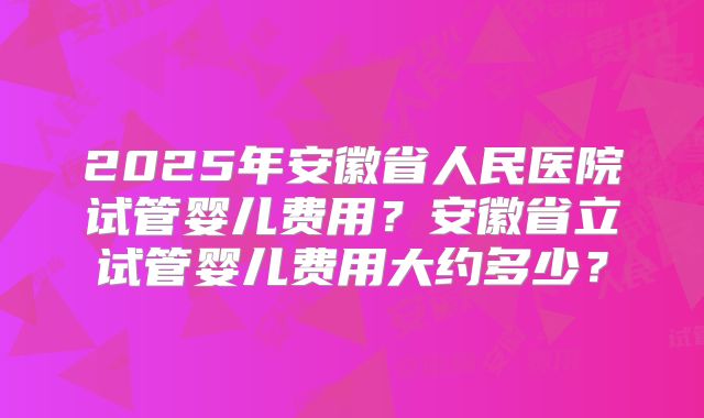 2025年安徽省人民医院试管婴儿费用?安徽省立试管婴儿费用大约多少?