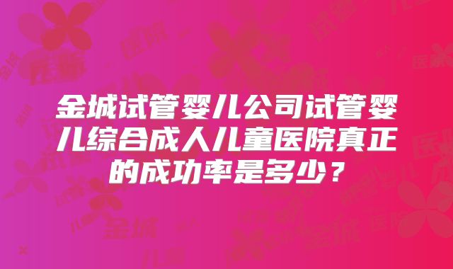 金城试管婴儿公司试管婴儿综合成人儿童医院真正的成功率是多少?