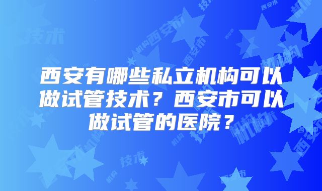 西安有哪些私立机构可以做试管技术?西安市可以做试管的医院?
