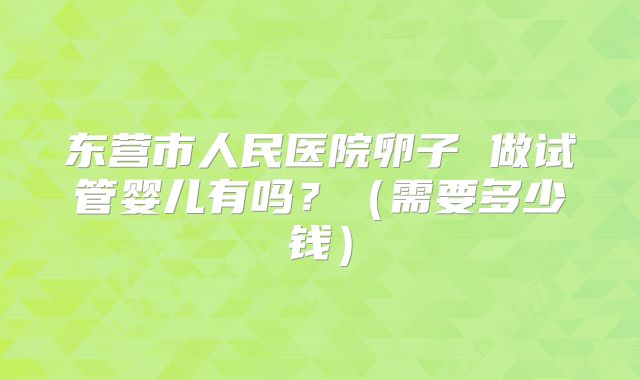 东营市人民医院卵子 做试管婴儿有吗？（需要多少钱）
