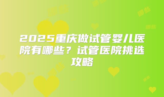 2025重庆做试管婴儿医院有哪些？试管医院挑选攻略