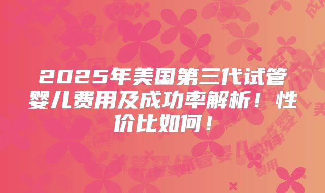 2025年美国第三代试管婴儿费用及成功率解析！性价比如何！