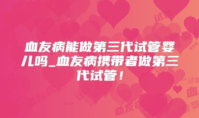 血友病能做第三代试管婴儿吗_血友病携带者做第三代试管!