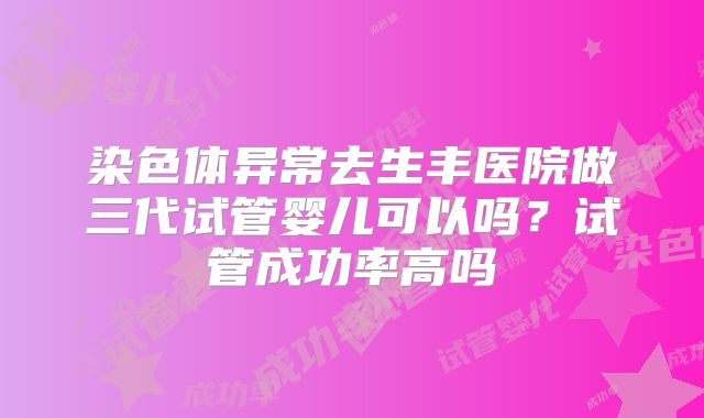 染色体异常去生丰医院做三代试管婴儿可以吗？试管成功率高吗