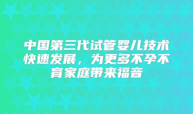 中国第三代试管婴儿技术快速发展,为更多不孕不育家庭带来福音