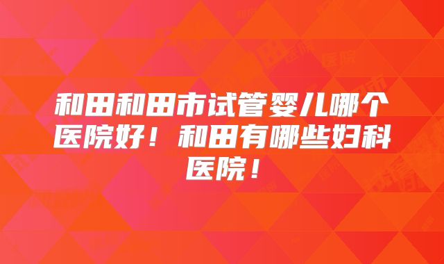 和田和田市试管婴儿哪个医院好!和田有哪些妇科医院!
