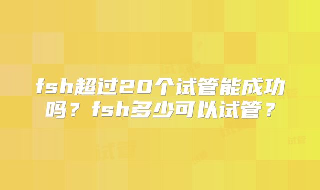 fsh超过20个试管能成功吗?fsh多少可以试管?