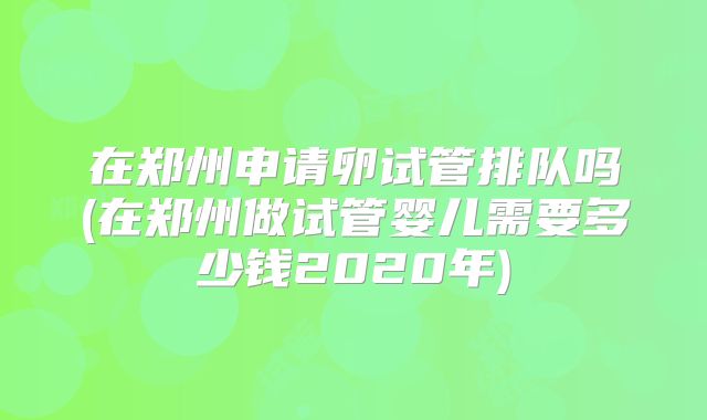 在郑州申请卵试管排队吗(在郑州做试管婴儿需要多少钱2020年)