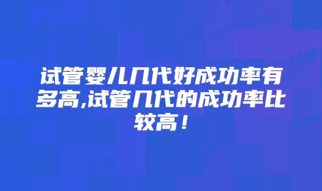 试管婴儿几代好成功率有多高,试管几代的成功率比较高！