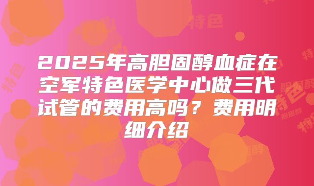 2025年高胆固醇血症在空军特色医学中心做三代试管的费用高吗？费用明细介绍